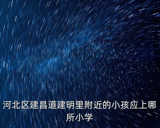 天津市河北區(qū)建明里歸哪個小學(xué)，河北區(qū)建昌道建明里附近的小孩應(yīng)上哪所小學(xué)