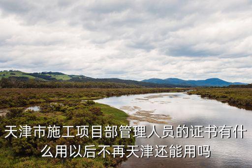 天津市施工項目部管理人員的證書有什么用以后不再天津還能用嗎