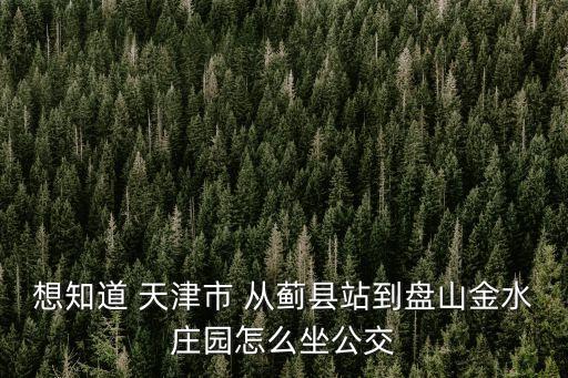 想知道 天津市 從薊縣站到盤山金水莊園怎么坐公交
