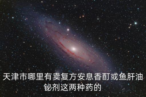 天津市哪里有賣復(fù)方安息香酊或魚肝油鉍劑這兩種藥的