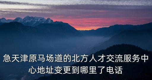 天津市富民路街電話，急天津原馬場道的北方人才交流服務中心地址變更到哪里了電話