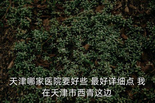天津哪家醫院要好些 最好詳細點 我在天津市西青這邊