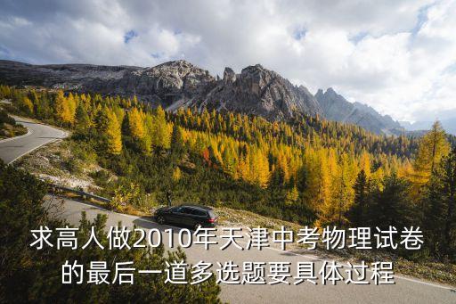 天津市浮力多選題，求高人做2010年天津中考物理試卷的最后一道多選題要具體過程