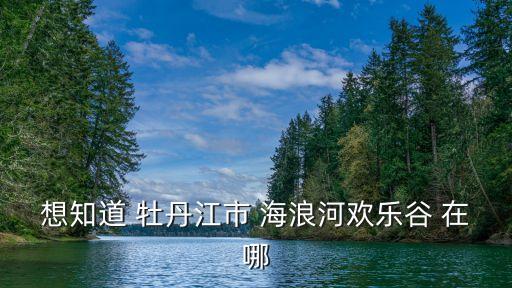 想知道 牡丹江市 海浪河歡樂谷 在哪