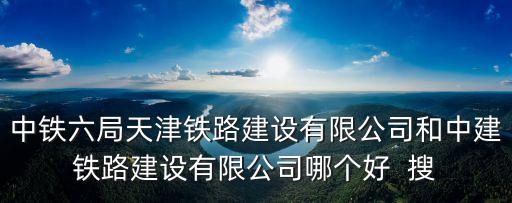 中鐵六局天津鐵路建設有限公司和中建鐵路建設有限公司哪個好  搜