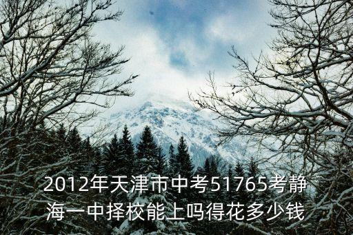 天津市靜海區第一中學學費，2012年天津市中考51765考靜海一中擇校能上嗎得花多少錢