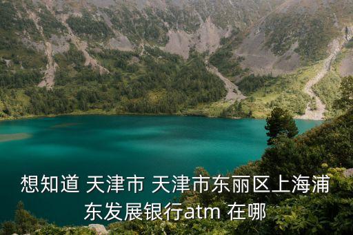 想知道 天津市 天津市東麗區上海浦東發展銀行atm 在哪