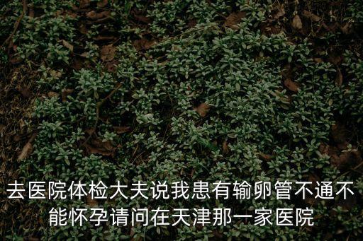 去醫(yī)院體檢大夫說我患有輸卵管不通不能懷孕請問在天津那一家醫(yī)院