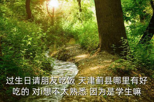 過生日請朋友吃飯 天津薊縣哪里有好吃的 對i想不太熟悉 因為是學生嘛