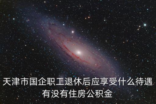 天津市國企職工退休后應享受什么待遇有沒有住房公積金