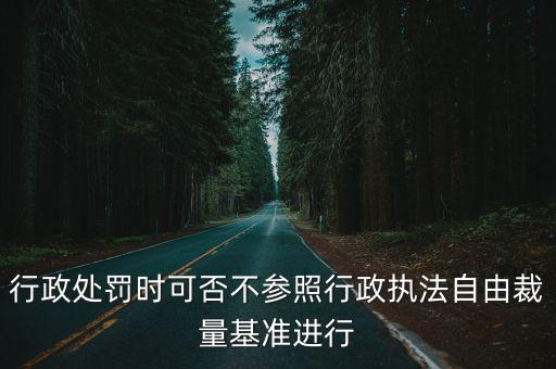 行政處罰時可否不參照行政執法自由裁量基準進行