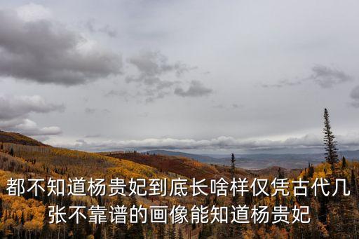 都不知道楊貴妃到底長啥樣僅憑古代幾張不靠譜的畫像能知道楊貴妃