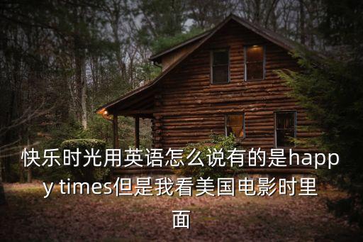 快樂時光用英語怎么說有的是happy times但是我看美國電影時里面