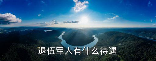 退伍軍人待遇，退伍的軍人有什么待遇