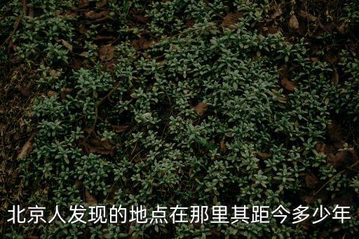 北京人遺址，北京人發現的地點在那里其距今多少年