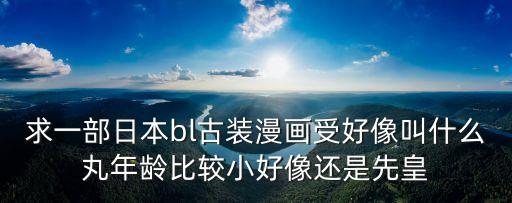 日本bl漫畫，求一部日本bl古裝漫畫受好像叫什么丸年齡比較小好像還是先皇
