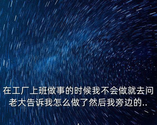 在工廠上班做事的時候我不會做就去問老大告訴我怎么做了然后我旁邊的...
