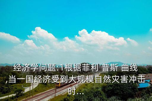 經濟學問題:1根據菲利 普斯 曲線,當一國經濟受到大規模自然災害沖擊時...