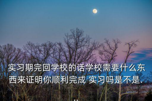  實(shí)習(xí)期完回學(xué)校的話學(xué)校需要什么東西來(lái)證明你順利完成 實(shí)習(xí)嗎是不是...