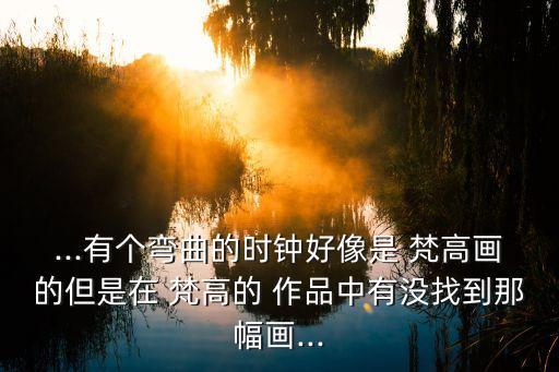 ...有個彎曲的時鐘好像是 梵高畫的但是在 梵高的 作品中有沒找到那幅畫...