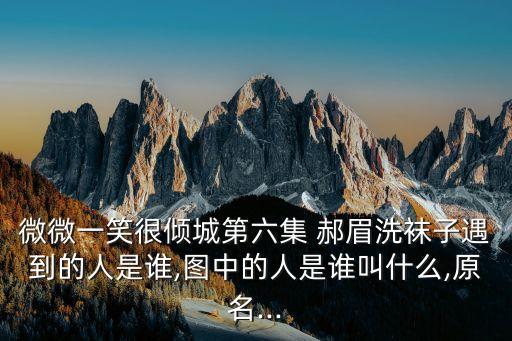 微微一笑很傾城第六集 郝眉洗襪子遇到的人是誰,圖中的人是誰叫什么,原名...