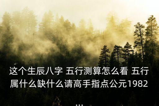 這個生辰八字 五行測算怎么看 五行屬什么缺什么請高手指點公元1982...