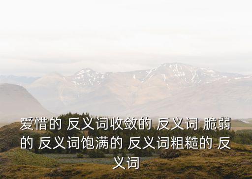 愛惜的 反義詞收斂的 反義詞 脆弱的 反義詞飽滿的 反義詞粗糙的 反義詞