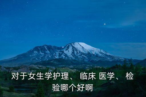 對于女生學護理、 臨床 醫學、 檢驗哪個好啊