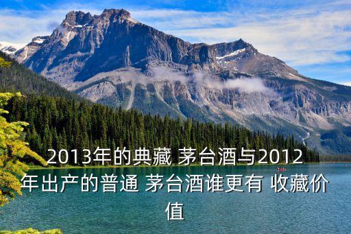 2013年的典藏 茅臺酒與2012年出產的普通 茅臺酒誰更有 收藏價值