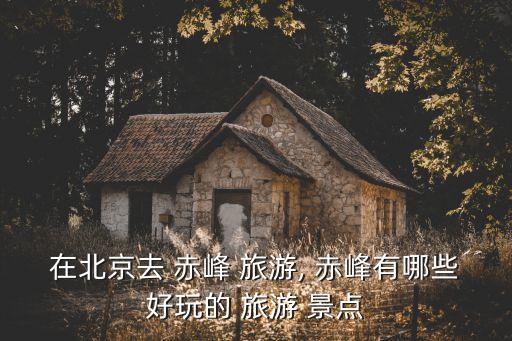 在北京去 赤峰 旅游, 赤峰有哪些好玩的 旅游 景點