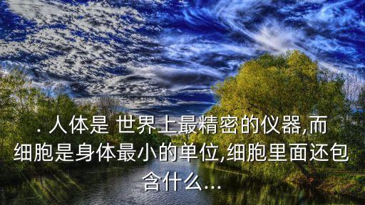 . 人體是 世界上最精密的儀器,而細胞是身體最小的單位,細胞里面還包含什么...