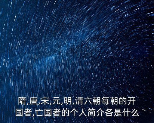 隋,唐,宋,元,明,清六朝每朝的開國者,亡國者的個人簡介各是什么