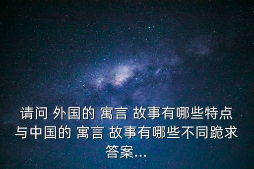 請問 外國的 寓言 故事有哪些特點與中國的 寓言 故事有哪些不同跪求答案...