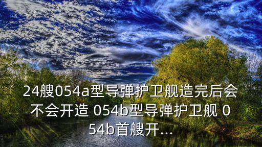 24艘054a型導(dǎo)彈護(hù)衛(wèi)艦造完后會(huì)不會(huì)開造 054b型導(dǎo)彈護(hù)衛(wèi)艦 054b首艘開...