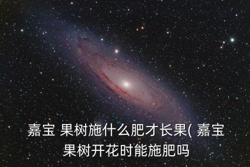  嘉寶 果樹施什么肥才長果( 嘉寶 果樹開花時能施肥嗎