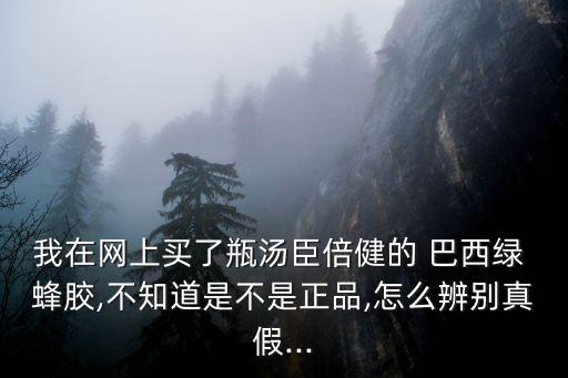 我在網上買了瓶湯臣倍健的 巴西綠 蜂膠,不知道是不是正品,怎么辨別真假...