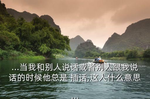 ...當我和別人說話或者別人跟我說話的時候他總是 插話,這人什么意思...