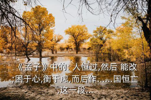 《孟子》中的: 人恒過,然后 能改;困于心,衡于慮,而后作……國恒亡,這一段...