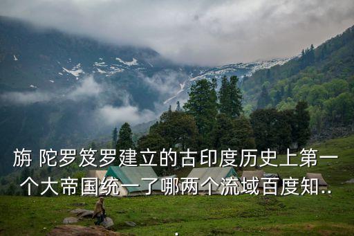 旃 陀羅笈羅建立的古印度歷史上第一個大帝國統(tǒng)一了哪兩個流域百度知...