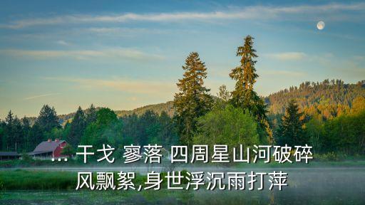 ... 干戈 寥落 四周星山河破碎風(fēng)飄絮,身世浮沉雨打萍