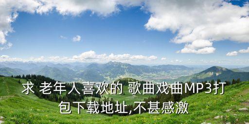 求 老年人喜歡的 歌曲戲曲MP3打包下載地址,不甚感激