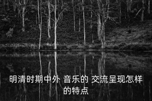 明清時(shí)期中外 音樂的 交流呈現(xiàn)怎樣的特點(diǎn)
