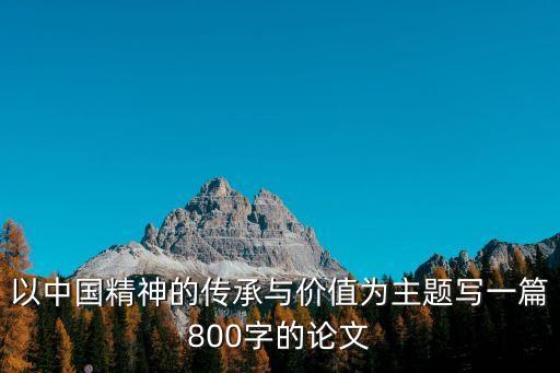 以中國精神的傳承與價值為主題寫一篇800字的論文