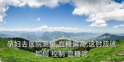 孕婦去醫(yī)院測(cè)量 血糖偏高,這時(shí)應(yīng)該如何 控制 血糖呢