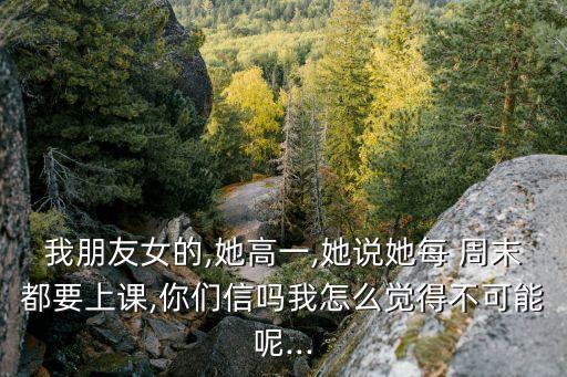 我朋友女的,她高一,她說她每 周末都要上課,你們信嗎我怎么覺得不可能呢...