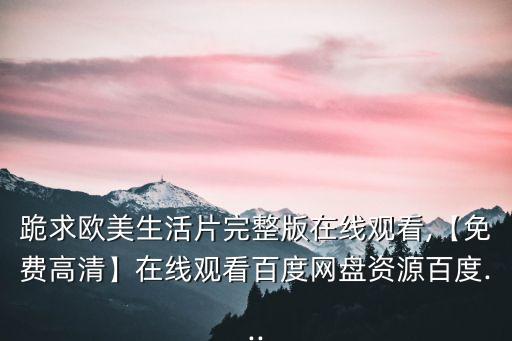 跪求歐美生活片完整版在線觀看,【免費(fèi)高清】在線觀看百度網(wǎng)盤資源百度...