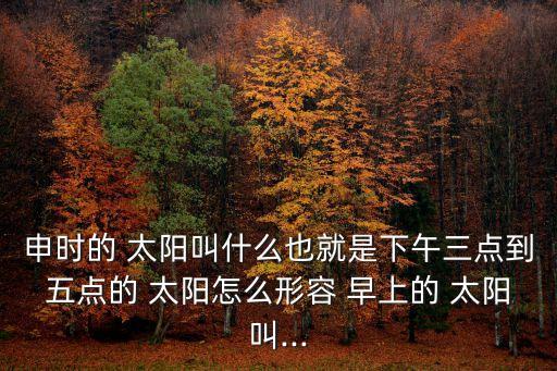申時的 太陽叫什么也就是下午三點到五點的 太陽怎么形容 早上的 太陽叫...