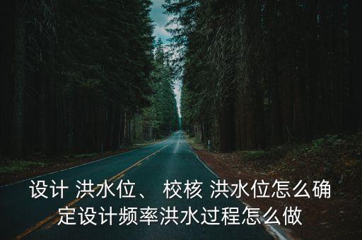設計 洪水位、 校核 洪水位怎么確定設計頻率洪水過程怎么做