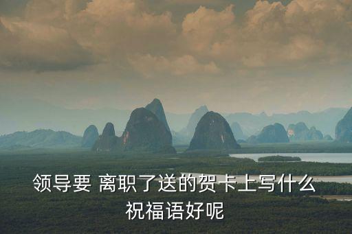  領導要 離職了送的賀卡上寫什么 祝福語好呢