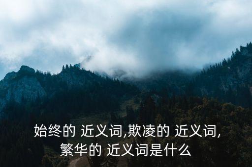  始終的 近義詞,欺凌的 近義詞,繁華的 近義詞是什么